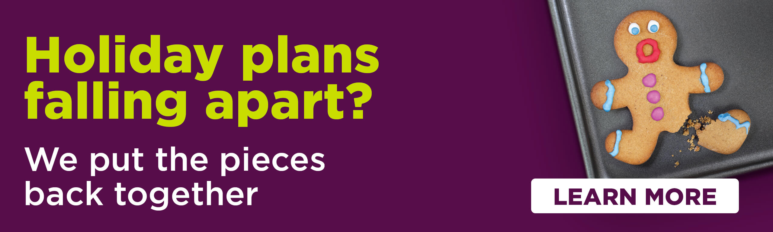 Holiday plans falling apart? We put the pieces back together. Learn more.